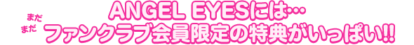 ANGEL EYESには…
まだまだファンクラブ会員限定の特典がいっぱい